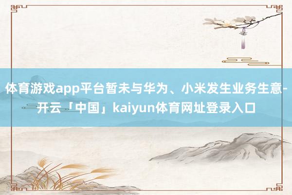 体育游戏app平台暂未与华为、小米发生业务生意-开云「中国」kaiyun体育网址登录入口