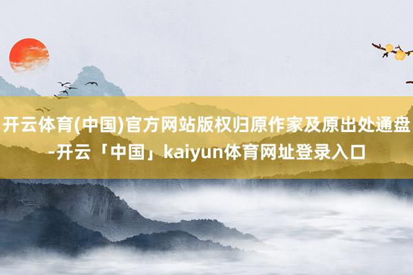 开云体育(中国)官方网站版权归原作家及原出处通盘-开云「中国」kaiyun体育网址登录入口
