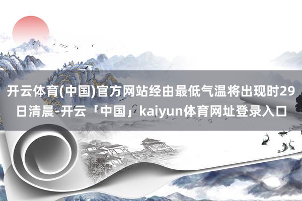 开云体育(中国)官方网站经由最低气温将出现时29日清晨-开云「中国」kaiyun体育网址登录入口