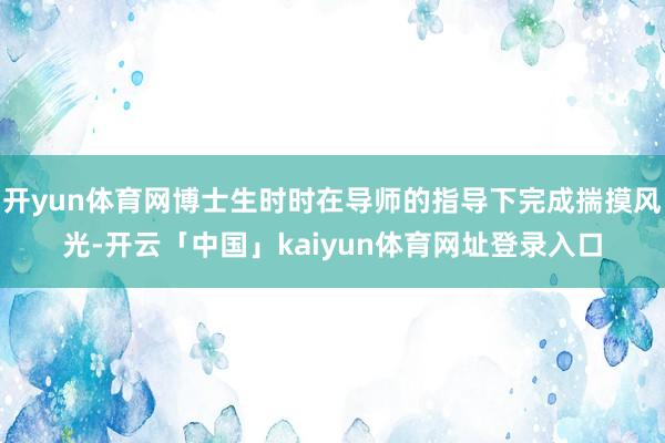 开yun体育网博士生时时在导师的指导下完成揣摸风光-开云「中国」kaiyun体育网址登录入口