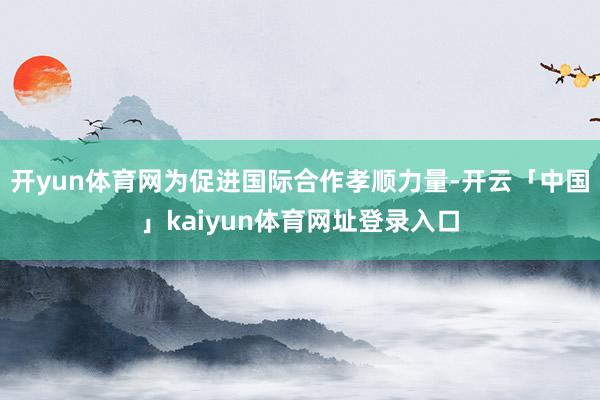 开yun体育网为促进国际合作孝顺力量-开云「中国」kaiyun体育网址登录入口