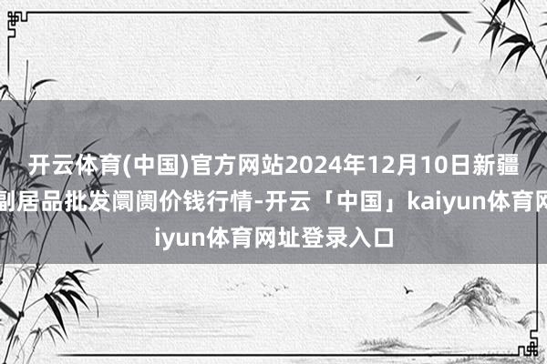 开云体育(中国)官方网站2024年12月10日新疆克拉玛依农副居品批发阛阓价钱行情-开云「中国」kaiyun体育网址登录入口
