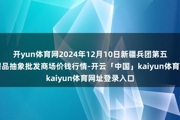 开yun体育网2024年12月10日新疆兵团第五师三和农副居品抽象批发商场价钱行情-开云「中国」kaiyun体育网址登录入口