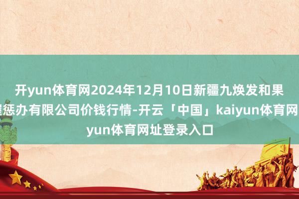开yun体育网2024年12月10日新疆九焕发和果品运筹帷幄惩办有限公司价钱行情-开云「中国」kaiyun体育网址登录入口