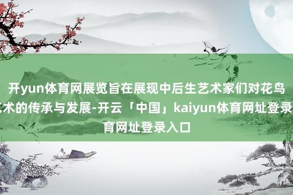 开yun体育网展览旨在展现中后生艺术家们对花鸟画艺术的传承与发展-开云「中国」kaiyun体育网址登录入口