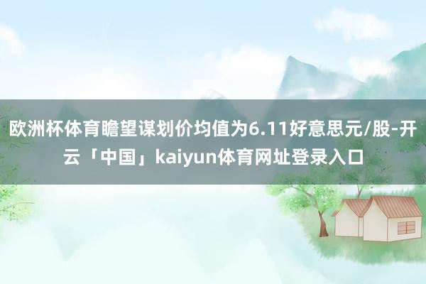 欧洲杯体育瞻望谋划价均值为6.11好意思元/股-开云「中国」kaiyun体育网址登录入口
