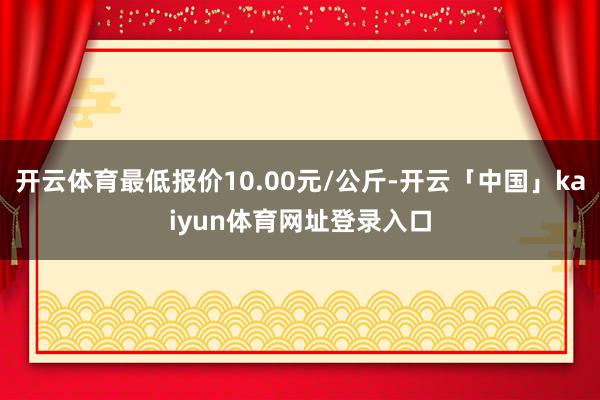开云体育最低报价10.00元/公斤-开云「中国」kaiyun体育网址登录入口