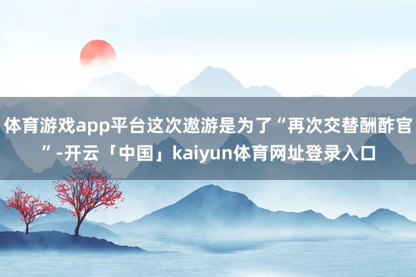 体育游戏app平台这次遨游是为了“再次交替酬酢官”-开云「中国」kaiyun体育网址登录入口