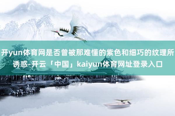 开yun体育网是否曾被那难懂的紫色和细巧的纹理所诱惑-开云「中国」kaiyun体育网址登录入口