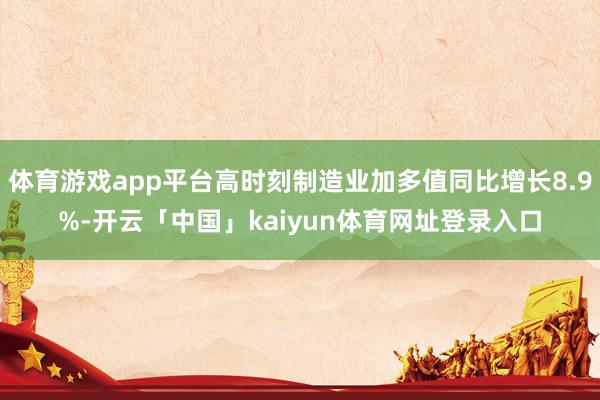 体育游戏app平台高时刻制造业加多值同比增长8.9%-开云「中国」kaiyun体育网址登录入口