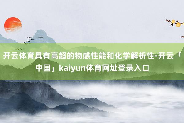 开云体育具有高超的物感性能和化学解析性-开云「中国」kaiyun体育网址登录入口
