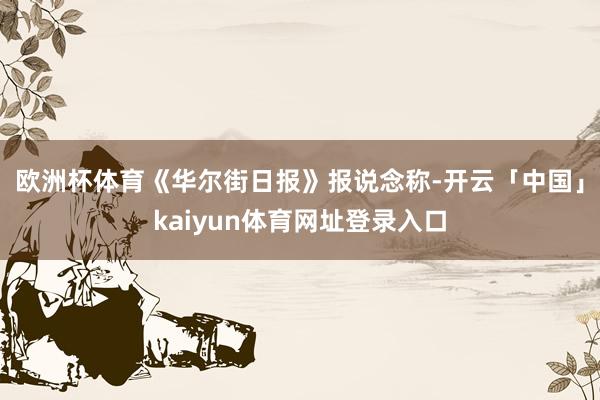 欧洲杯体育　　《华尔街日报》报说念称-开云「中国」kaiyun体育网址登录入口