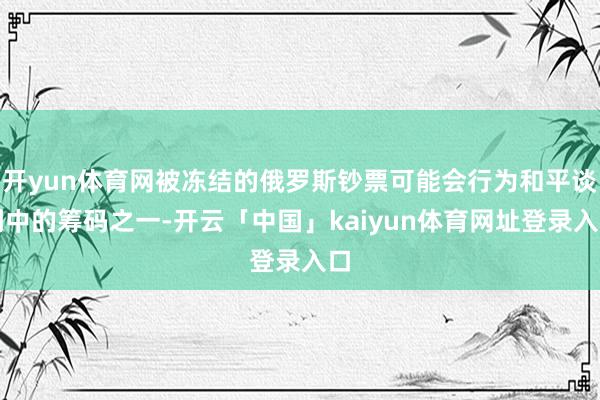 开yun体育网被冻结的俄罗斯钞票可能会行为和平谈判中的筹码之一-开云「中国」kaiyun体育网址登录入口