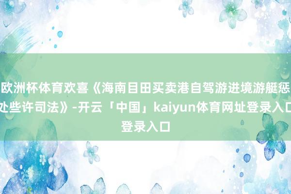 欧洲杯体育欢喜《海南目田买卖港自驾游进境游艇惩处些许司法》-开云「中国」kaiyun体育网址登录入口