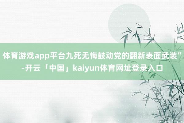 体育游戏app平台九死无悔鼓动党的翻新表面武装”-开云「中国」kaiyun体育网址登录入口