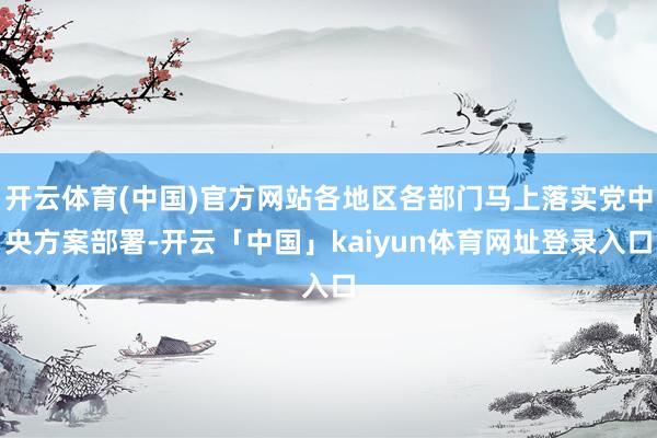 开云体育(中国)官方网站各地区各部门马上落实党中央方案部署-开云「中国」kaiyun体育网址登录入口