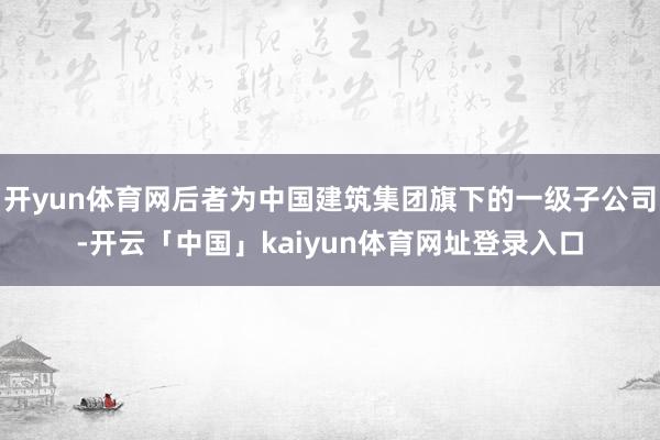 开yun体育网后者为中国建筑集团旗下的一级子公司-开云「中国」kaiyun体育网址登录入口
