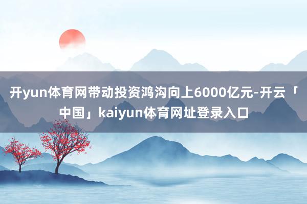 开yun体育网带动投资鸿沟向上6000亿元-开云「中国」kaiyun体育网址登录入口