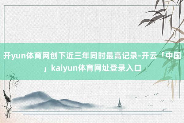 开yun体育网创下近三年同时最高记录-开云「中国」kaiyun体育网址登录入口