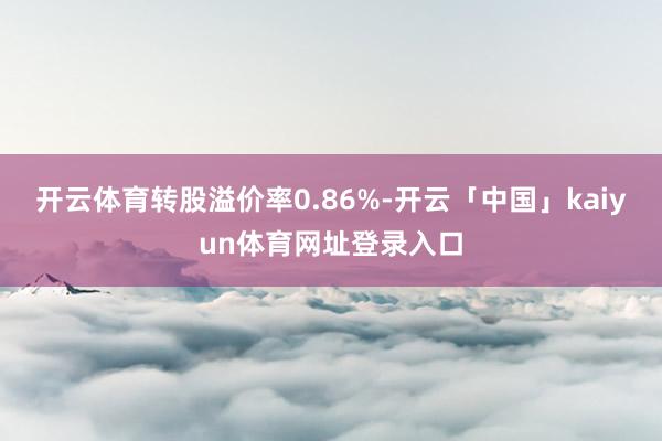 开云体育转股溢价率0.86%-开云「中国」kaiyun体育网址登录入口