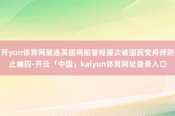 开yun体育网就连英国商船曾经屡次被国民党舟师防止幽囚-开云「中国」kaiyun体育网址登录入口