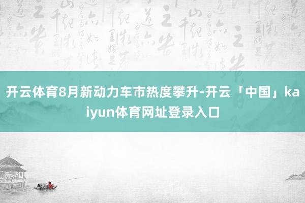 开云体育8月新动力车市热度攀升-开云「中国」kaiyun体育网址登录入口