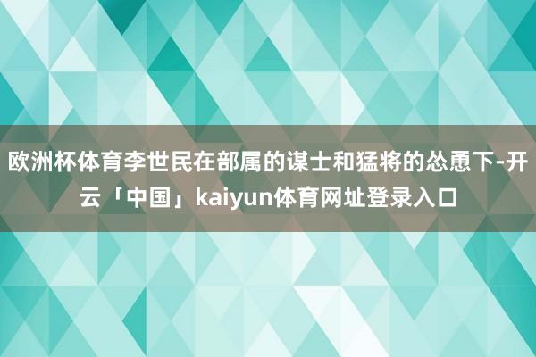 欧洲杯体育李世民在部属的谋士和猛将的怂恿下-开云「中国」kaiyun体育网址登录入口