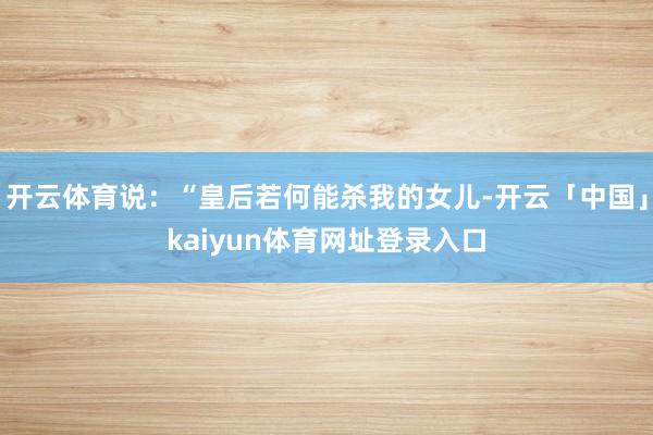 开云体育说：“皇后若何能杀我的女儿-开云「中国」kaiyun体育网址登录入口