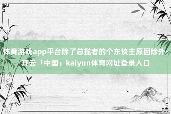 体育游戏app平台除了总揽者的个东谈主原因除外-开云「中国」kaiyun体育网址登录入口