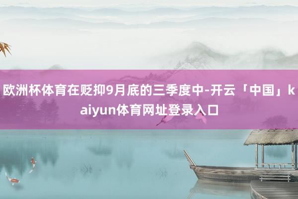 欧洲杯体育在贬抑9月底的三季度中-开云「中国」kaiyun体育网址登录入口