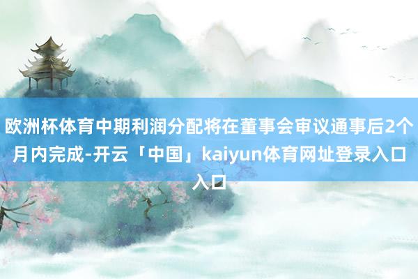 欧洲杯体育中期利润分配将在董事会审议通事后2个月内完成-开云「中国」kaiyun体育网址登录入口