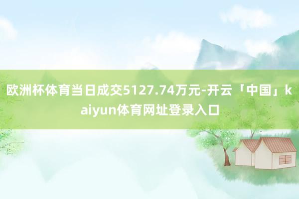 欧洲杯体育当日成交5127.74万元-开云「中国」kaiyun体育网址登录入口