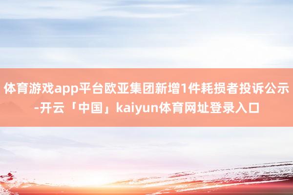 体育游戏app平台欧亚集团新增1件耗损者投诉公示-开云「中国」kaiyun体育网址登录入口