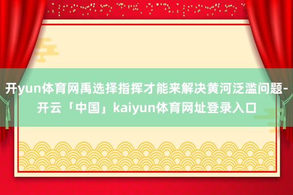 开yun体育网禹选择指挥才能来解决黄河泛滥问题-开云「中国」kaiyun体育网址登录入口