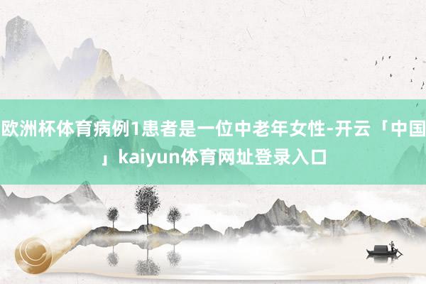 欧洲杯体育病例1患者是一位中老年女性-开云「中国」kaiyun体育网址登录入口
