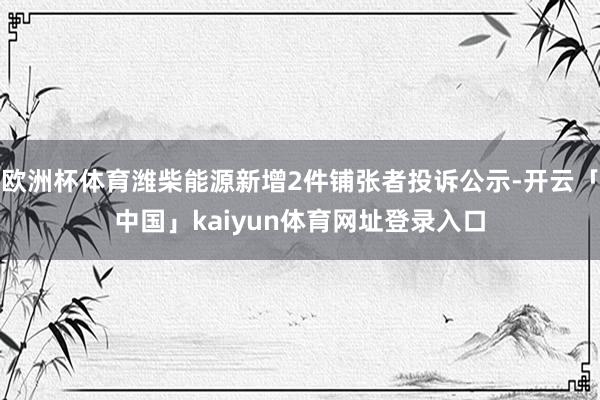 欧洲杯体育潍柴能源新增2件铺张者投诉公示-开云「中国」kaiyun体育网址登录入口