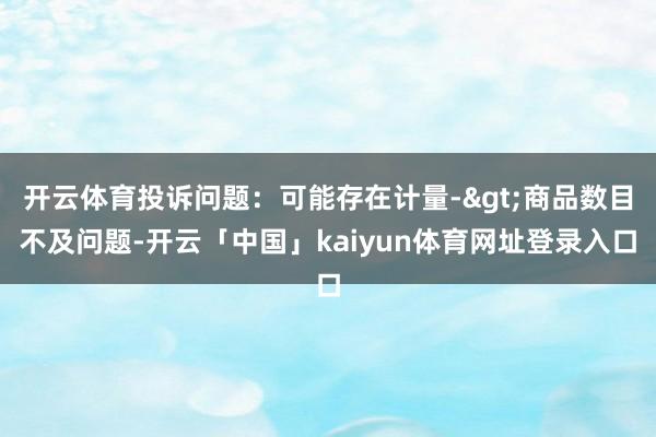 开云体育投诉问题：可能存在计量->商品数目不及问题-开云「中国」kaiyun体育网址登录入口