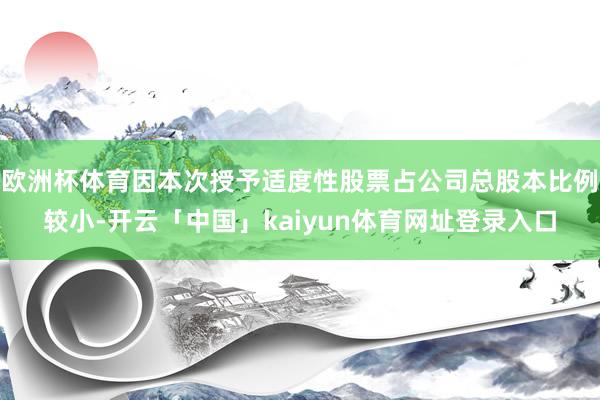 欧洲杯体育因本次授予适度性股票占公司总股本比例较小-开云「中国」kaiyun体育网址登录入口