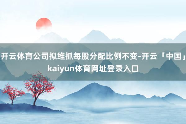 开云体育公司拟维抓每股分配比例不变-开云「中国」kaiyun体育网址登录入口