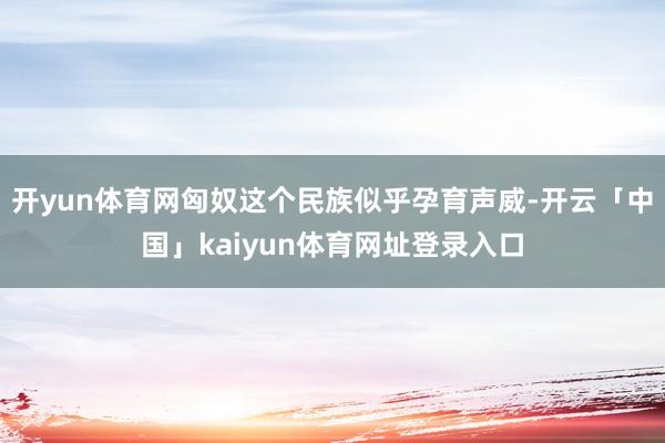 开yun体育网匈奴这个民族似乎孕育声威-开云「中国」kaiyun体育网址登录入口