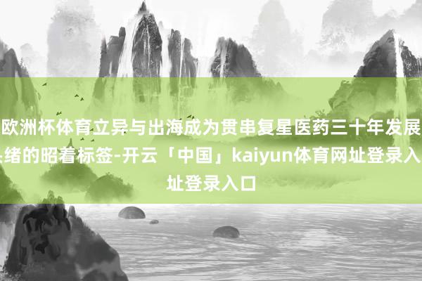 欧洲杯体育立异与出海成为贯串复星医药三十年发展头绪的昭着标签-开云「中国」kaiyun体育网址登录入口