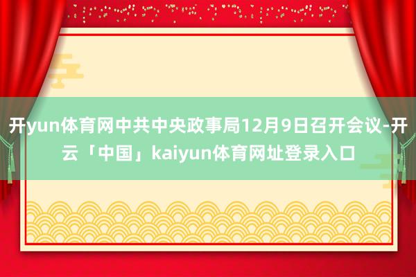 开yun体育网中共中央政事局12月9日召开会议-开云「中国」kaiyun体育网址登录入口