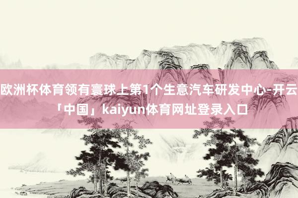 欧洲杯体育领有寰球上第1个生意汽车研发中心-开云「中国」kaiyun体育网址登录入口