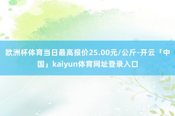 欧洲杯体育当日最高报价25.00元/公斤-开云「中国」kaiyun体育网址登录入口
