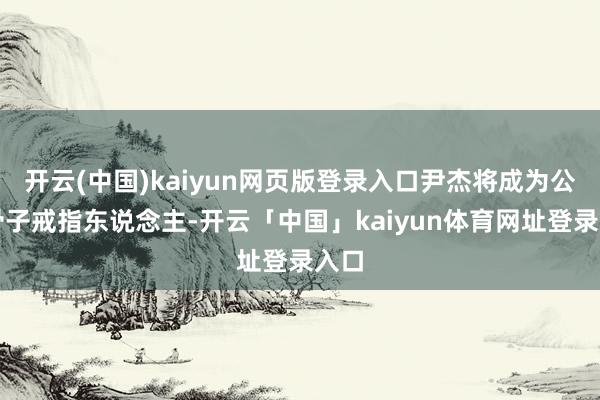 开云(中国)kaiyun网页版登录入口尹杰将成为公司骨子戒指东说念主-开云「中国」kaiyun体育网址登录入口