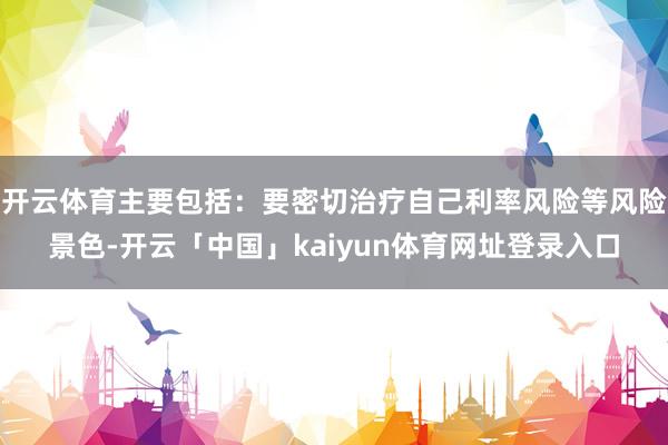 开云体育主要包括：要密切治疗自己利率风险等风险景色-开云「中国」kaiyun体育网址登录入口