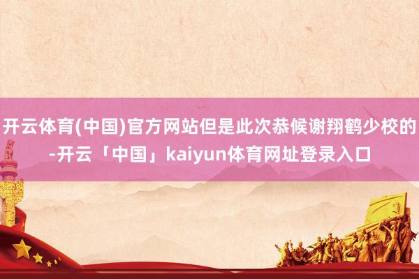 开云体育(中国)官方网站但是此次恭候谢翔鹤少校的-开云「中国」kaiyun体育网址登录入口