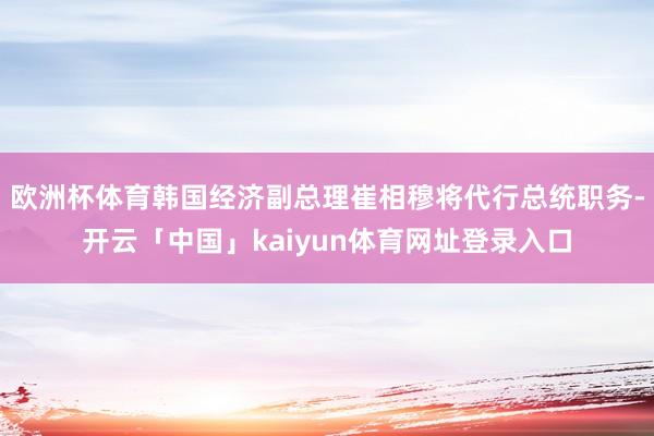 欧洲杯体育韩国经济副总理崔相穆将代行总统职务-开云「中国」kaiyun体育网址登录入口