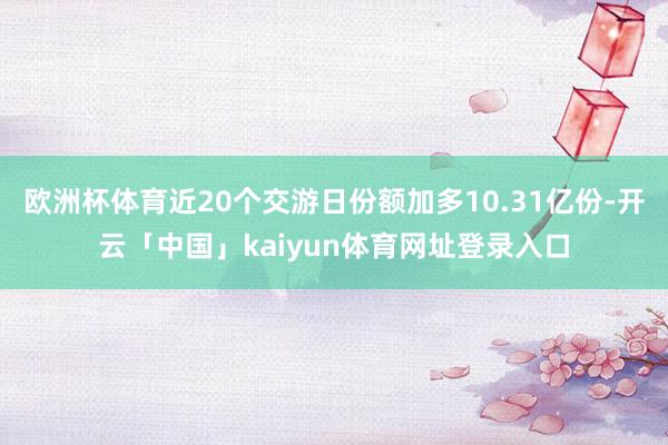 欧洲杯体育近20个交游日份额加多10.31亿份-开云「中国」kaiyun体育网址登录入口