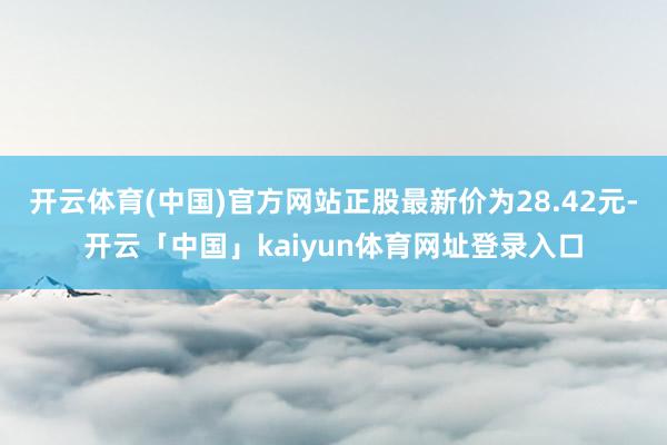 开云体育(中国)官方网站正股最新价为28.42元-开云「中国」kaiyun体育网址登录入口